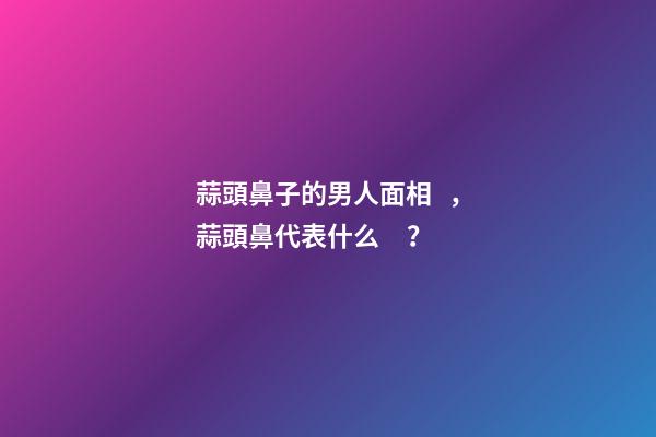 蒜頭鼻子的男人面相，蒜頭鼻代表什么？